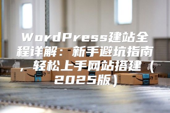WordPress建站全程详解：新手避坑指南，轻松上手网站搭建2025版
