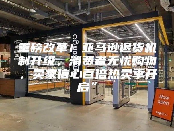 重磅改革！亚马逊退货机制升级，消费者无忧购物，卖家信心百倍热卖季开启”