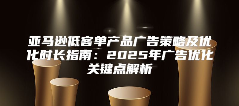 亚马逊低客单产品广告策略及优化时长指南：2025年广告优化关键点解析