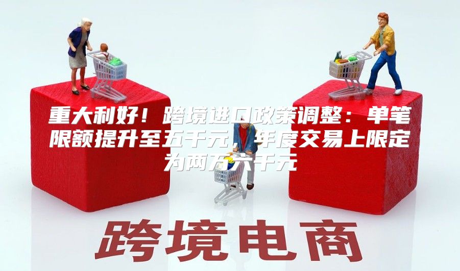 重大利好！跨境进口政策调整：单笔限额提升至五千元，年度交易上限定为两万六千元