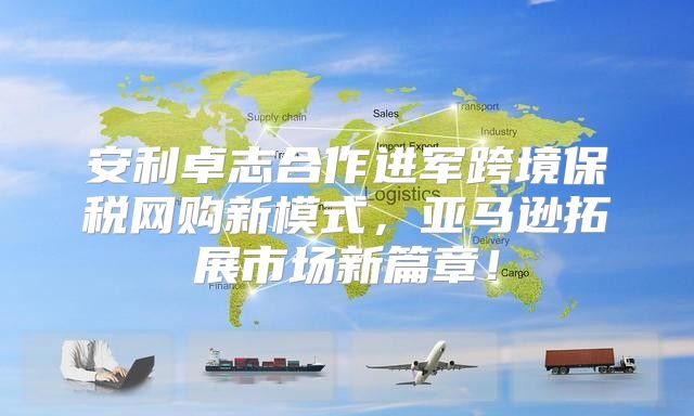 安利卓志合作进军跨境保税网购新模式，亚马逊拓展市场新篇章！