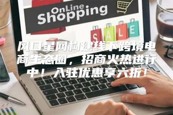 风口星网构建线下跨境电商生态圈，招商火热进行中！入驻优惠享六折！