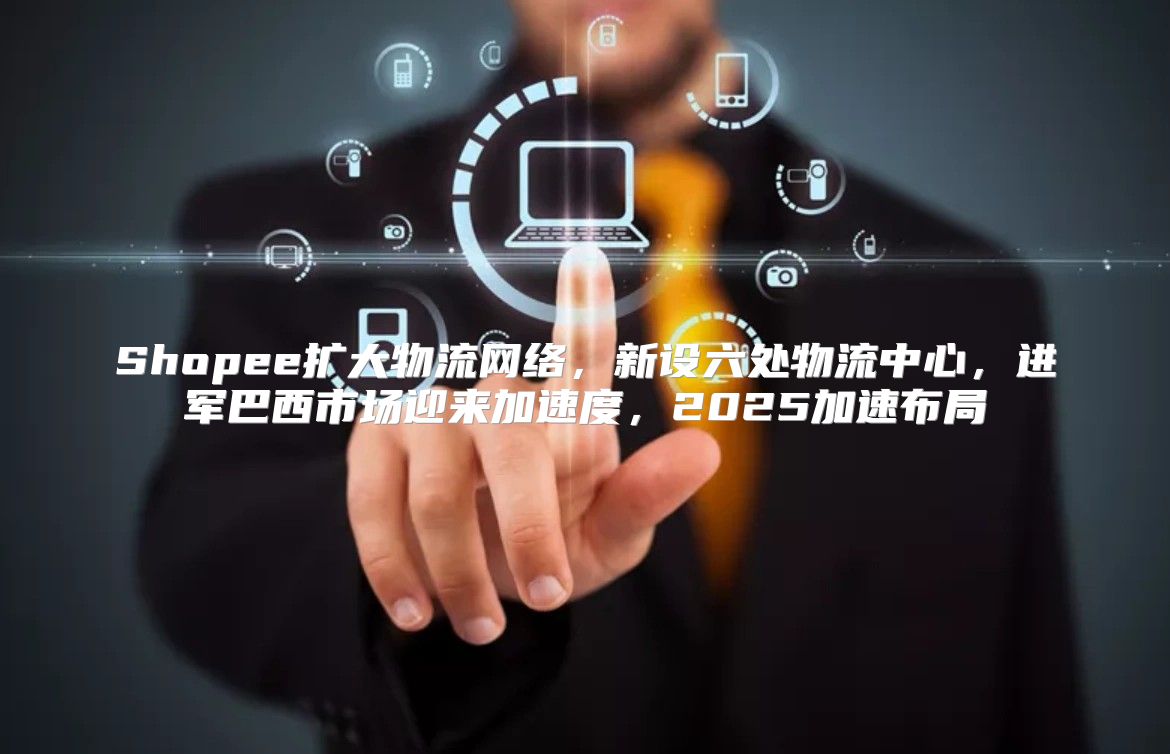 Shopee扩大物流网络，新设六处物流中心，进军巴西市场迎来加速度，2025加速布局