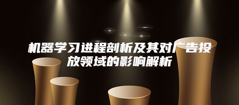 机器学习进程剖析及其对广告投放领域的影响解析