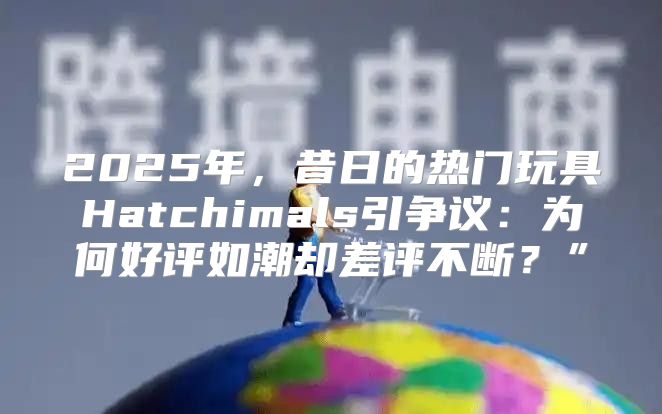 2025年，昔日的热门玩具Hatchimals引争议：为何好评如潮却差评不断？”