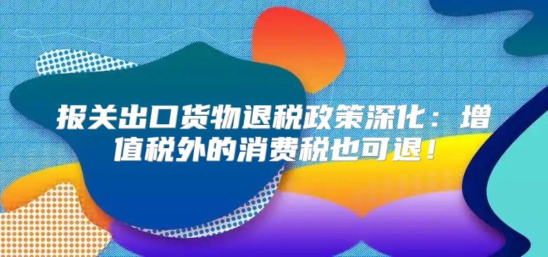 报关出口货物退税政策深化：增值税外的消费税也可退！