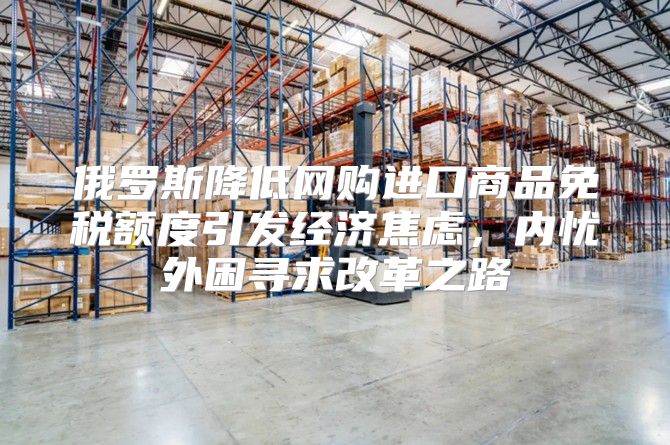 俄罗斯降低网购进口商品免税额度引发经济焦虑，内忧外困寻求改革之路