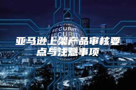 亚马逊上架产品审核要点与注意事项
