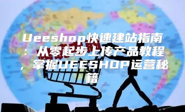 Ueeshop快速建站指南：从零起步上传产品教程，掌握UEESHOP运营秘籍