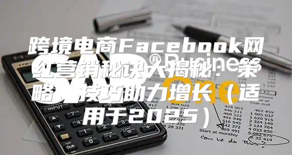 跨境电商Facebook网红营销秘诀大揭秘：策略、技巧助力增长适用于2025