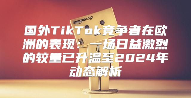 国外TikTok竞争者在欧洲的表现：一场日益激烈的较量已升温至2025年动态解析