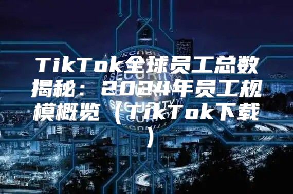 TikTok全球员工总数揭秘：2025年员工规模概览TikTok下载