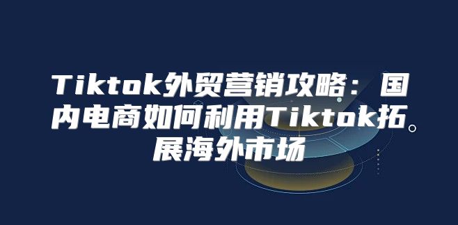 Tiktok外贸营销攻略：国内电商如何利用Tiktok拓展海外市场