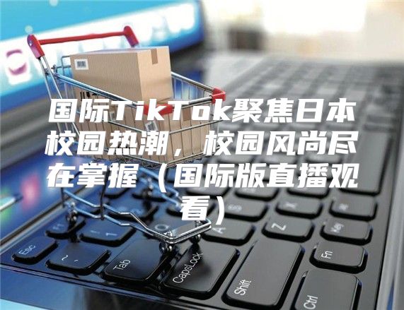 国际TikTok聚焦日本校园热潮，校园风尚尽在掌握国际版直播观看