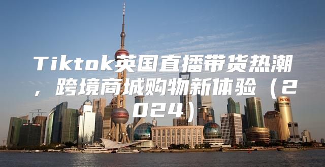 Tiktok英国直播带货热潮，跨境商城购物新体验2025