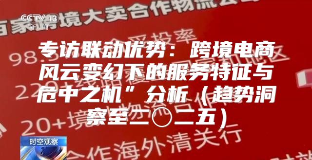 专访联动优势：跨境电商风云变幻下的服务特征与危中之机”分析趋势洞察至二〇二五