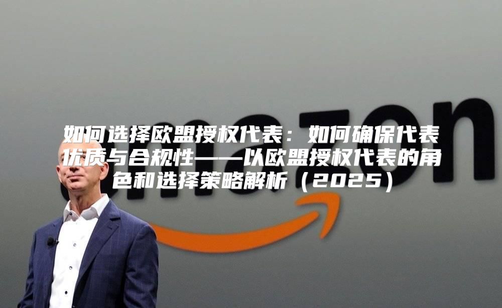如何选择欧盟授权代表：如何确保代表优质与合规性——以欧盟授权代表的角色和选择策略解析2025
