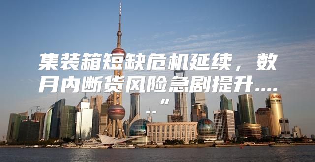 集装箱短缺危机延续，数月内断货风险急剧提升......”