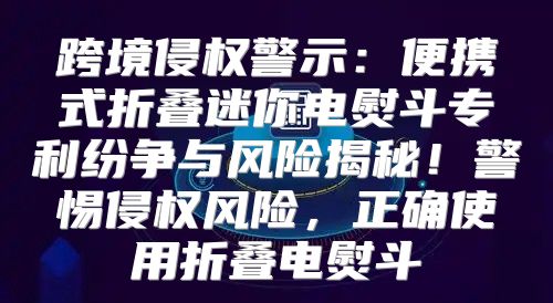 跨境侵权警示：便携式折叠迷你电熨斗专利纷争与风险揭秘！警惕侵权风险，正确使用折叠电熨斗