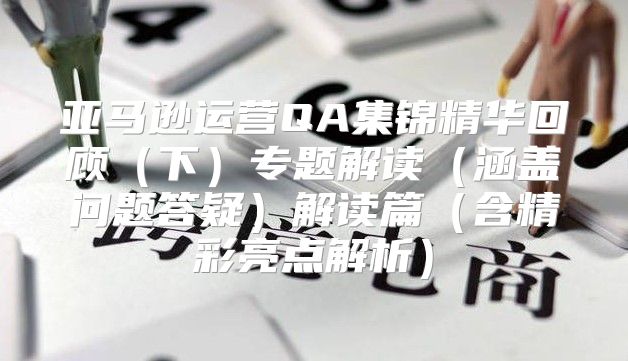 亚马逊运营QA集锦精华回顾下专题解读涵盖问题答疑解读篇含精彩亮点解析