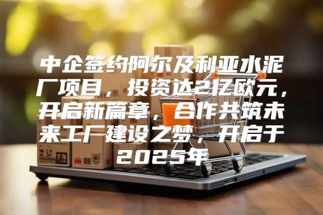 中企签约阿尔及利亚水泥厂项目，投资达2亿欧元，开启新篇章，合作共筑未来工厂建设之梦，开启于2025年