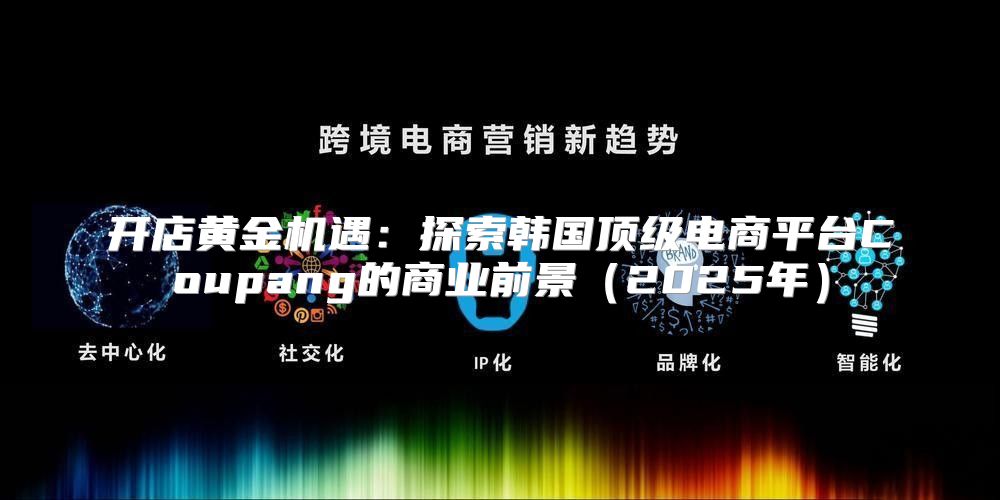 开店黄金机遇：探索韩国顶级电商平台Coupang的商业前景2025年