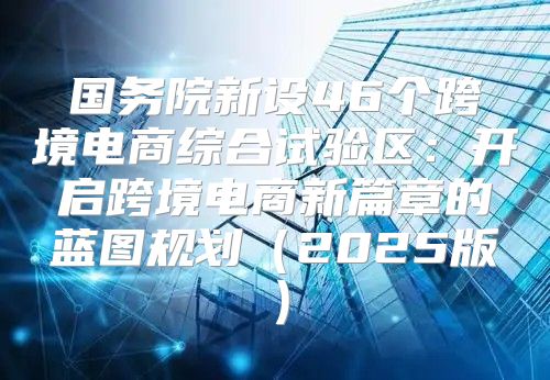 国务院新设46个跨境电商综合试验区：开启跨境电商新篇章的蓝图规划2025版
