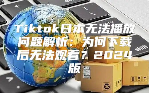 Tiktok日本无法播放问题解析：为何下载后无法观看？2025版