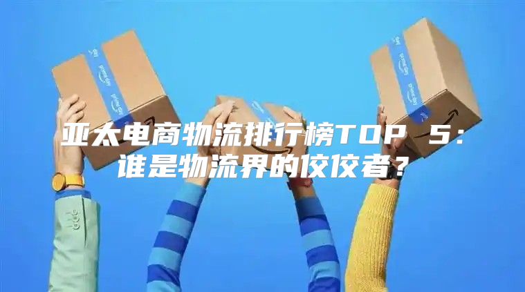 亚太电商物流排行榜TOP 5：谁是物流界的佼佼者？