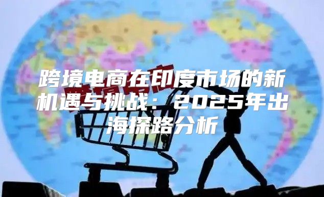 跨境电商在印度市场的新机遇与挑战：2025年出海探路分析