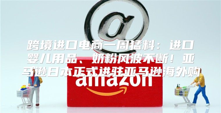 跨境进口电商一周猛料：进口婴儿用品、奶粉风波不断！亚马逊日本正式进驻亚马逊海外购