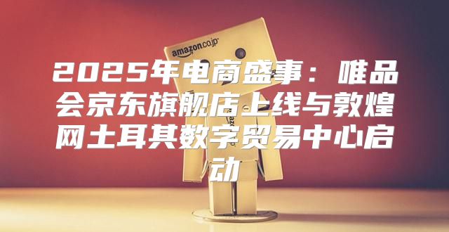 2025年电商盛事：唯品会京东旗舰店上线与敦煌网土耳其数字贸易中心启动