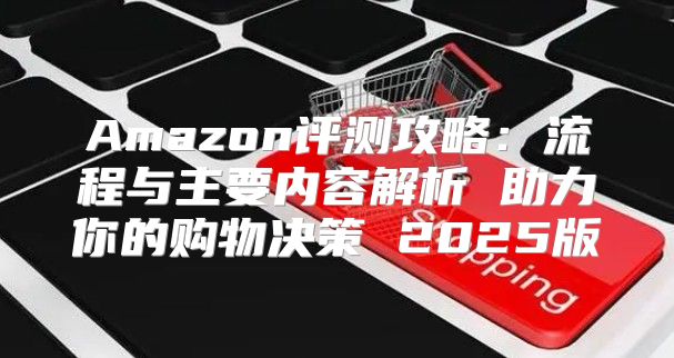 Amazon评测攻略：流程与主要内容解析 助力你的购物决策 2025版