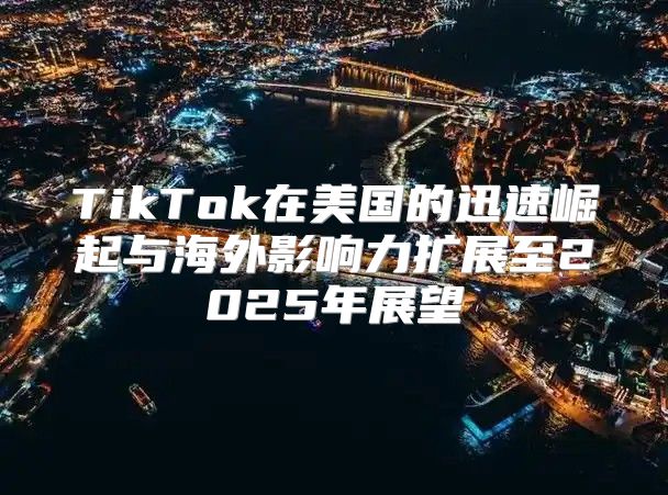 TikTok在美国的迅速崛起与海外影响力扩展至2025年展望