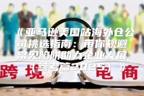 亚马逊美国站海外仓公司挑选指南：带你规避常见陷阱助力企业发展参考篇2025