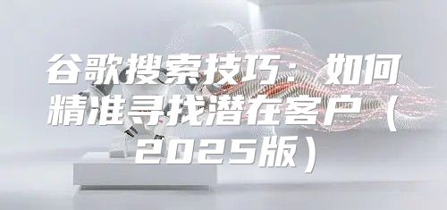 谷歌搜索技巧：如何精准寻找潜在客户2025版