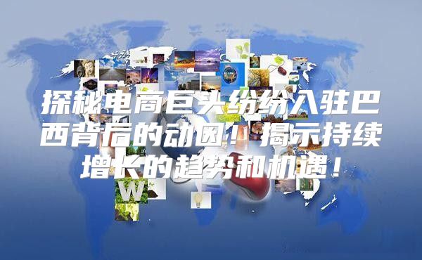 探秘电商巨头纷纷入驻巴西背后的动因！揭示持续增长的趋势和机遇！