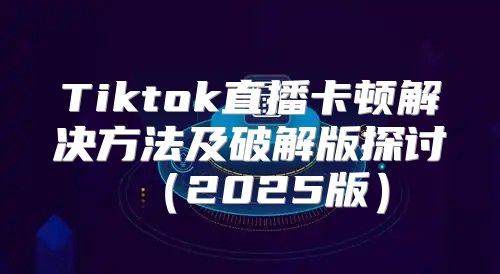 Tiktok直播卡顿解决方法及破解版探讨2025版