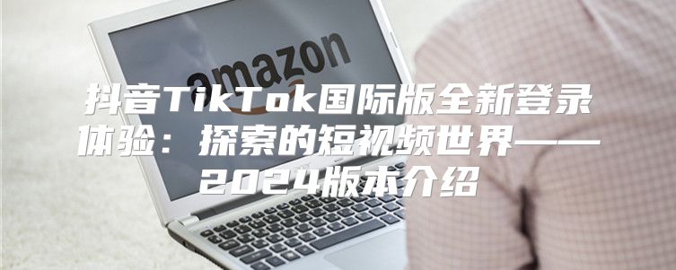 抖音TikTok国际版全新登录体验：探索的短视频世界——2025版本介绍