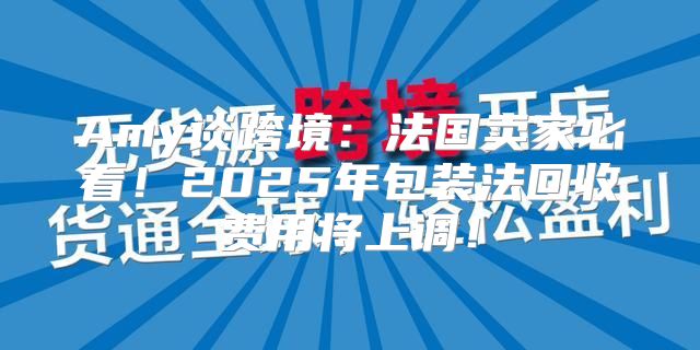Amy谈跨境：法国卖家必看！2025年包装法回收费用将上调！