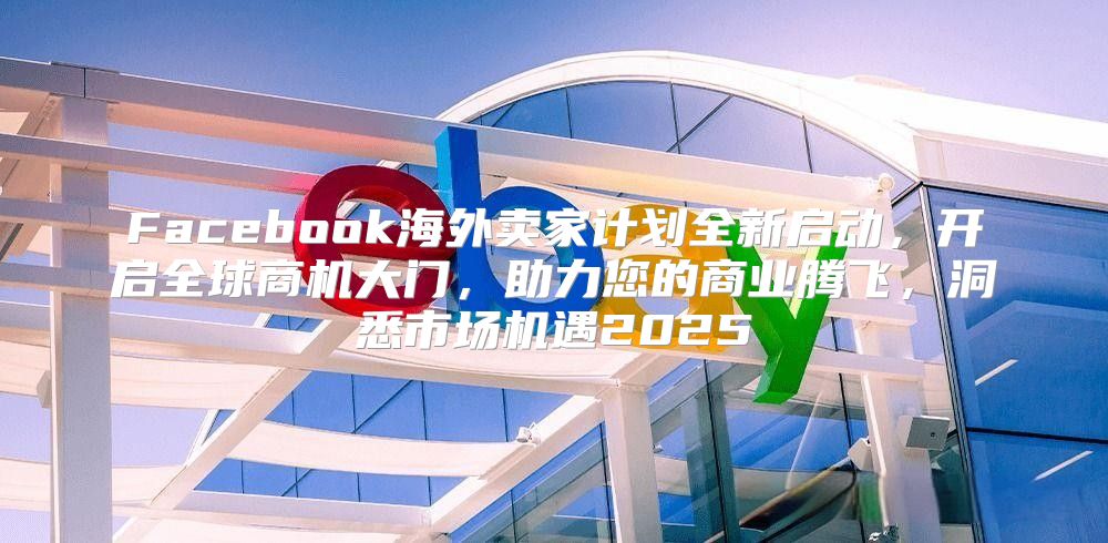 Facebook海外卖家计划全新启动，开启全球商机大门，助力您的商业腾飞，洞悉市场机遇2025