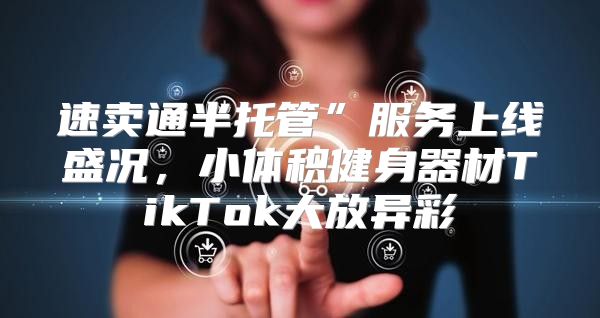 速卖通半托管”服务上线盛况，小体积健身器材TikTok大放异彩