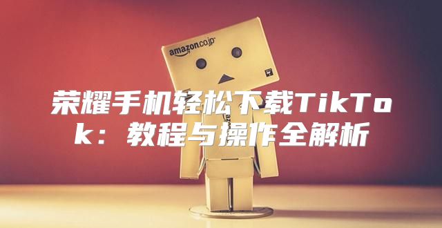 荣耀手机轻松下载TikTok：教程与操作全解析