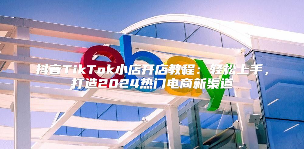 抖音TikTok小店开店教程：轻松上手，打造2025热门电商新渠道