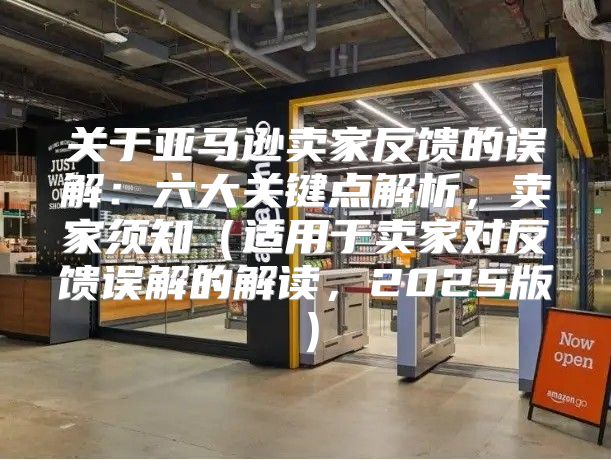 关于亚马逊卖家反馈的误解：六大关键点解析，卖家须知适用于卖家对反馈误解的解读，2025版