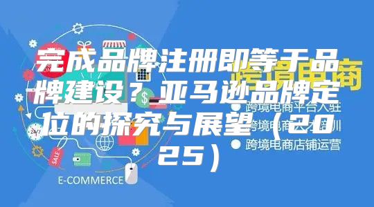 完成品牌注册即等于品牌建设？亚马逊品牌定位的探究与展望2025