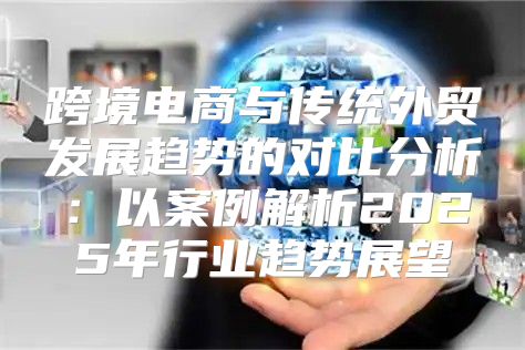 跨境电商与传统外贸发展趋势的对比分析：以案例解析2025年行业趋势展望