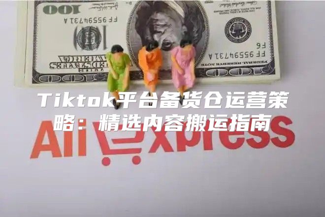 Tiktok平台备货仓运营策略：精选内容搬运指南