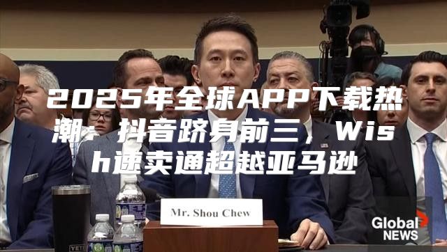 2025年全球APP下载热潮：抖音跻身前三，Wish速卖通超越亚马逊