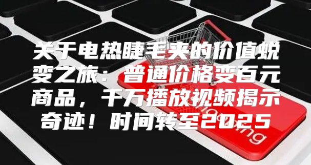 关于电热睫毛夹的价值蜕变之旅：普通价格变百元商品，千万播放视频揭示奇迹！时间转至2025
